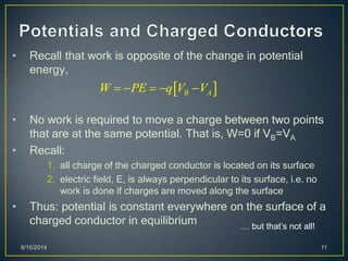 • Recall that work is opposite of the change in potential
energy,
• No work is required to move a charge between two points
that are at the same potential. That is, W=0 if VB=VA
• Recall:
1. all charge of the charged conductor is located on its surface
2. electric field, E, is always perpendicular to its surface, i.e. no
work is done if charges are moved along the surface
• Thus: potential is constant everywhere on the surface of a
charged conductor in equilibrium
8/15/2014 11
 B AW PE q V V    
… but that’s not all!
 
