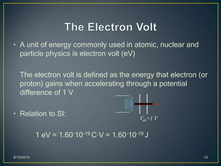 • A unit of energy commonly used in atomic, nuclear and
particle physics is electron volt (eV)
The electron volt is defined as the energy that electron (or
proton) gains when accelerating through a potential
difference of 1 V
• Relation to SI:
1 eV = 1.60´10-19 C·V = 1.60´10-19 J
8/15/2014 13
Vab=1 V
 