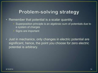 • Remember that potential is a scalar quantity
• Superposition principle is an algebraic sum of potentials due to
a system of charges
• Signs are important
• Just in mechanics, only changes in electric potential are
significant, hence, the point you choose for zero electric
potential is arbitrary.
8/15/2014 14
 