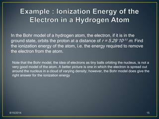 8/15/2014 15
In the Bohr model of a hydrogen atom, the electron, if it is in the
ground state, orbits the proton at a distance of r = 5.29´10-11 m. Find
the ionization energy of the atom, i.e. the energy required to remove
the electron from the atom.
Note that the Bohr model, the idea of electrons as tiny balls orbiting the nucleus, is not a
very good model of the atom. A better picture is one in which the electron is spread out
around the nucleus in a cloud of varying density; however, the Bohr model does give the
right answer for the ionization energy
 