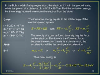 8/15/2014 16
In the Bohr model of a hydrogen atom, the electron, if it is in the ground state,
orbits the proton at a distance of r = 5.29 x 10-11 m. Find the ionization energy,
i.e. the energy required to remove the electron from the atom.
Given:
r = 5.292 x 10-11 m
me = 9.1110-31 kg
mp = 1.6710-27 kg
|e| = 1.6010-19 C
Find:
E=?
The ionization energy equals to the total energy of the
electron-proton system,
E PE KE 
22 2
18
2.18 10 J -13.6 eV
2 2
e e
e e
e
m k ee e
E k k
r m r r
 
         
 
The velocity of e can be found by analyzing the force
on the electron. This force is the Coulomb force;
because the electron travels in a circular orbit, the
acceleration will be the centripetal acceleration:
e c cm a F
2 2
,
2
e e
e v
PE k KE m
r
  with
or
2 2
2
,e e
v e
m k
r r
 or
2
2
,e
e
e
v k
m r

Thus, total energy is
 