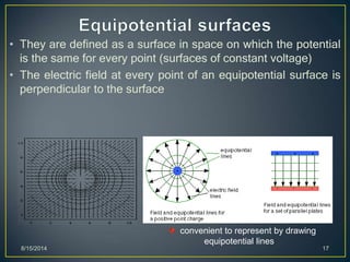 • They are defined as a surface in space on which the potential
is the same for every point (surfaces of constant voltage)
• The electric field at every point of an equipotential surface is
perpendicular to the surface
8/15/2014 17
convenient to represent by drawing
equipotential lines
 
