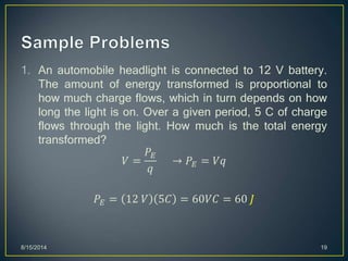 1. An automobile headlight is connected to 12 V battery.
The amount of energy transformed is proportional to
how much charge flows, which in turn depends on how
long the light is on. Over a given period, 5 C of charge
flows through the light. How much is the total energy
transformed?
𝑉 =
𝑃𝐸
𝑞
→ 𝑃𝐸 = 𝑉𝑞
𝑃𝐸 = 12 𝑉 5𝐶 = 60𝑉𝐶 = 60 𝐽
8/15/2014 19
 