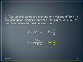 2. Two parallel plates are charged to a voltage of 50 V. If
the separation distance between the plates is 0.050 m,
calculate the electric field between them.
𝑉 = 𝐸𝑑 → 𝐸 =
𝑉
𝑑
𝐸 =
50 𝑉
0.050 𝑚
= 1000
𝑉
𝑚
8/15/2014 20
 