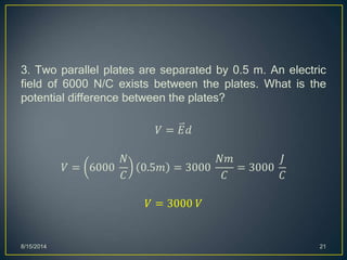 3. Two parallel plates are separated by 0.5 m. An electric
field of 6000 N/C exists between the plates. What is the
potential difference between the plates?
𝑉 = 𝐸𝑑
𝑉 = 6000
𝑁
𝐶
0.5𝑚 = 3000
𝑁𝑚
𝐶
= 3000
𝐽
𝐶
𝑉 = 3000 𝑉
8/15/2014 21
 