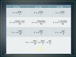 8/15/2014 23
𝒒 𝟏 & 𝒒 𝟐 𝒒 𝟏 & 𝒒 𝟑 𝒒 𝟐 & 𝒒 𝟐
𝑉 = 𝑘
𝑞1 𝑞2
𝑟
𝑉 = 𝑘
𝑞1 𝑞3
𝑟
𝑉 = 𝑘
𝑞2 𝑞3
𝑟
𝑉 = 𝑘
10𝑞 −5𝑞
3𝑑
𝑉 = 𝑘
10𝑞 8𝑞
4𝑑
𝑉 = 𝑘
−5𝑞 8𝑞
5𝑑
𝑉 = −𝑘
50𝑞2
3𝑑
𝑉 = 𝑘
20𝑞2
𝑑
𝑉 = −𝑘
8𝑞2
𝑑
𝑉𝑇 = −𝑘
50𝑞2
3𝑑
+ 𝑘
20𝑞2
𝑑
− 𝑘
8𝑞2
𝑑
𝑉𝑇 =
−14𝑞2 𝑘
3𝑑
 
