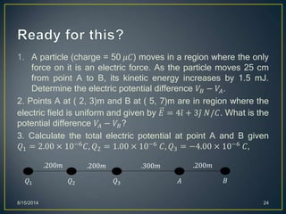 1. A particle (charge = 50 𝜇𝐶) moves in a region where the only
force on it is an electric force. As the particle moves 25 cm
from point A to B, its kinetic energy increases by 1.5 mJ.
Determine the electric potential difference 𝑉𝐵 − 𝑉𝐴.
2. Points A at ( 2, 3)m and B at ( 5, 7)m are in region where the
electric field is uniform and given by 𝐸 = 4 𝑖 + 3 𝑗 𝑁/𝐶. What is the
potential difference 𝑉𝐴 − 𝑉𝐵?
3. Calculate the total electric potential at point A and B given
𝑄1 = 2.00 × 10−6 𝐶, 𝑄2 = 1.00 × 10−6 𝐶, 𝑄3 = −4.00 × 10−6 𝐶,
8/15/2014 24
𝑄1 𝐴𝑄3𝑄2 𝐵
.200𝑚 .200𝑚 .300𝑚 .200𝑚
 