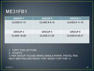 GROUP 1 GROUP 2 GROUP 3
CLASS # 1-5 CLASS # 6-10 CLASS # 11-15
GROUP 4 GROUP 5 GROUP 6
CLASS 16-20 CLASS 21-25 CLASS # 26-31
8/15/2014 26
1. COPY THIS LECTURE.
2. STUDY!!!
3. PER GROUP: PLEASE BRING MANILA PAPER, PENTEL PEN
NEXT MEETING AND READY FOR “READY FOR THIS” 
 