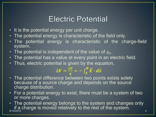 • It is the potential energy per unit charge.
• The potential energy is characteristic of the field only.
• The potential energy is characteristic of the charge-field
system.
• The potential is independent of the value of 𝑞0.
• The potential has a value at every point in an electric field.
• Thus, electric potential is given by the equation,
∆𝑽 =
∆𝑼
𝒒
= − 𝑨
𝑩
𝑬 ∙ 𝒅𝒔
• The potential difference between two points exists solely
because of a source charge and depends on the source
charge distribution.
• For a potential energy to exist, there must be a system of two
or more charges.
• The potential energy belongs to the system and changes only
if a charge is moved relatively to the rest of the system.
8/15/2014 4
 