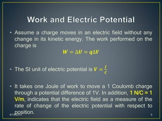 • Assume a charge moves in an electric field without any
change in its kinetic energy. The work performed on the
charge is
𝑾 = ∆𝑼 = 𝒒∆𝑽
• The SI unit of electric potential is 𝑽 =
𝑱
𝑪
• It takes one Joule of work to move a 1 Coulomb charge
through a potential difference of 1V. In addition, 1 N/C = 1
V/m, indicates that the electric field as a measure of the
rate of change of the electric potential with respect to
position.8/15/2014 5
 