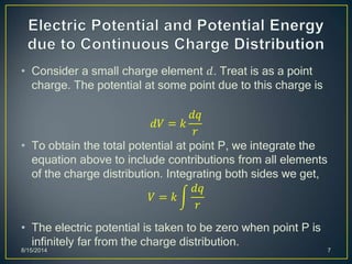 • Consider a small charge element 𝑑. Treat is as a point
charge. The potential at some point due to this charge is
𝑑𝑉 = 𝑘
𝑑𝑞
𝑟
• To obtain the total potential at point P, we integrate the
equation above to include contributions from all elements
of the charge distribution. Integrating both sides we get,
𝑉 = 𝑘
𝑑𝑞
𝑟
• The electric potential is taken to be zero when point P is
infinitely far from the charge distribution.
8/15/2014 7
 