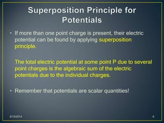 • If more than one point charge is present, their electric
potential can be found by applying superposition
principle.
The total electric potential at some point P due to several
point charges is the algebraic sum of the electric
potentials due to the individual charges.
• Remember that potentials are scalar quantities!
8/15/2014 8
 