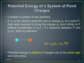 • Consider a system of two particles
• If V1 is the electric potential due to charge q1 at a point P,
then work required to bring the charge q2 from infinity to P
without acceleration is q2V1. If a distance between P and
q1 is r, then by definition
• 𝑃𝐸 = 𝑞2 𝑉1 = 𝑘 𝑒
𝑞1 𝑞2
𝑟
• Potential energy is positive if charges are of the same sign
and vice versa.
8/15/2014 9
P A
q1
q2
r
 