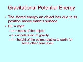Gravitational Potential Energy The stored energy an object has due to its position above earth’s surface PE = mgh m = mass of the object g = acceleration of gravity h = height of the object relative to earth (or  some other zero level)  