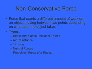 Non-Conservative Force Force that exerts a different amount of work on an object moving between two points depending on what path the object takes Types: Static and Kinetic Frictional Forces Air Resistance Tension Normal Forces Propulsion Force of a Rocket 
