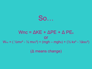 So… Wnc =  Δ KE +  Δ PE +  Δ  PE s or W nc  = ( ½mv² - ½ mv 0 ²) + (mgh – mgh 0 ) + (½ kx² - ½kx 0 ²)   ( Δ  means change) 