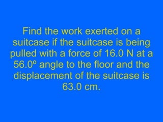 Find the work exerted on a suitcase if the suitcase is being pulled with a force of 16.0 N at a 56.0 º angle to the floor and the displacement of the suitcase is 63.0 cm. 