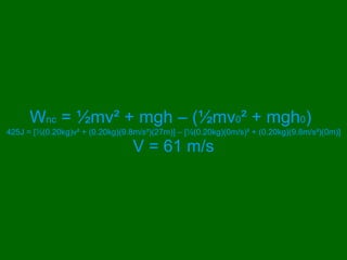 W nc  = ½mv ² + mgh – ( ½mv 0 ² + mgh 0 )   425J = [½(0.20kg)v ² + (0.20kg)(9.8m/s²)(27m)] – [ ½(0.20kg)(0m/s) ² + (0.20kg)(9.8m/s²)(0m)] V = 61 m/s 