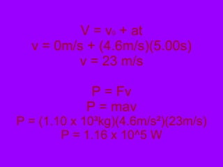 V = v 0  + at v = 0m/s + (4.6m/s)(5.00s) v = 23 m/s P = Fv P = mav P = (1.10 x 10 ³kg)(4.6m/s²)(23m/s) P = 1.16 x 10^5 W 