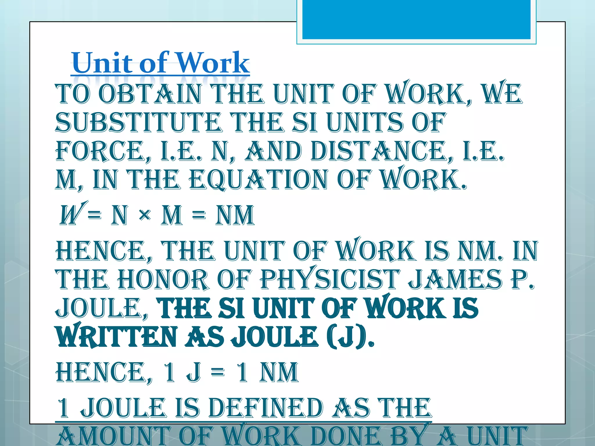Unit of Work
To obtain the unit of work, we
substitute the SI units of
force, i.e. N, and distance, i.e.
m, in the equation of work.
W = N × m = Nm
Hence, the unit of work is Nm. In
the honor of physicist James P.
Joule, the SI unit of work is
written as Joule (J).
Hence, 1 J = 1 Nm
1 Joule is defined as the

 