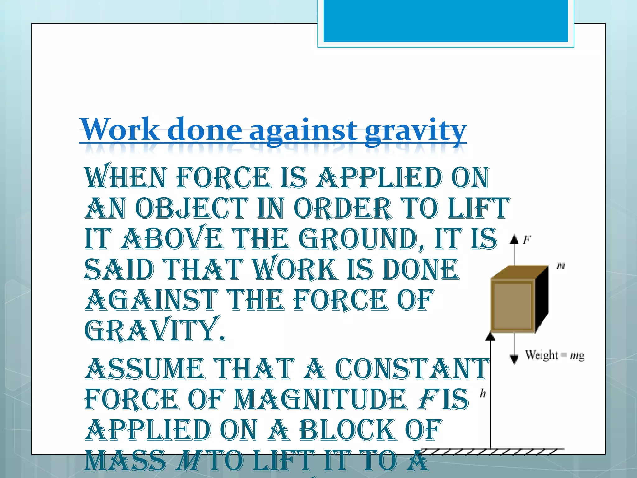 Work done against gravity
When force is applied on
an object in order to lift
it above the ground, it is
said that work is done
against the force of
gravity.
Assume that a constant
force of magnitude F is
applied on a block of
mass m to lift it to a

 
