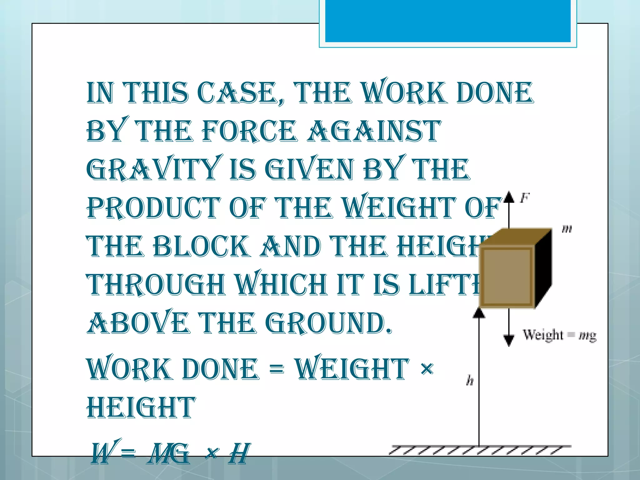 In this case, the work done
by the force against
gravity is given by the
product of the weight of
the block and the height
through which it is lifted
above the ground.
Work done = Weight ×
Height
W = mg × h

 