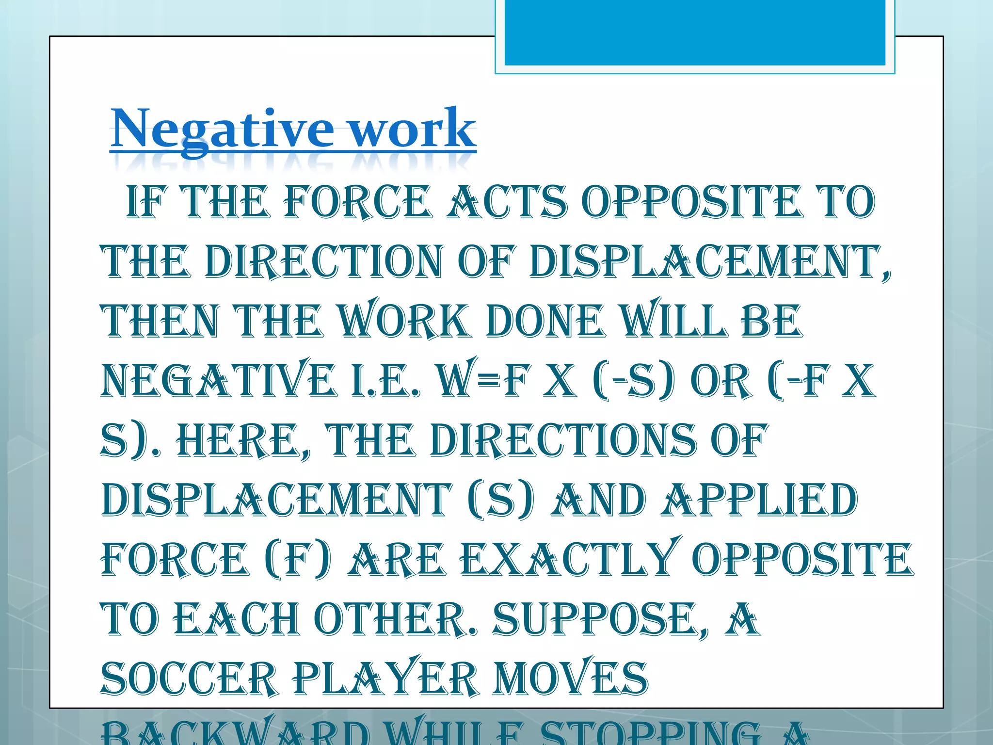 Negative work
If the force acts opposite to
the direction of displacement,
then the WORK done will be
negative i.e. W=F x (-s) or (-F x
s). Here, the directions of
displacement (S) and applied
force (F) are exactly opposite
to each other. Suppose, a
soccer player moves

 