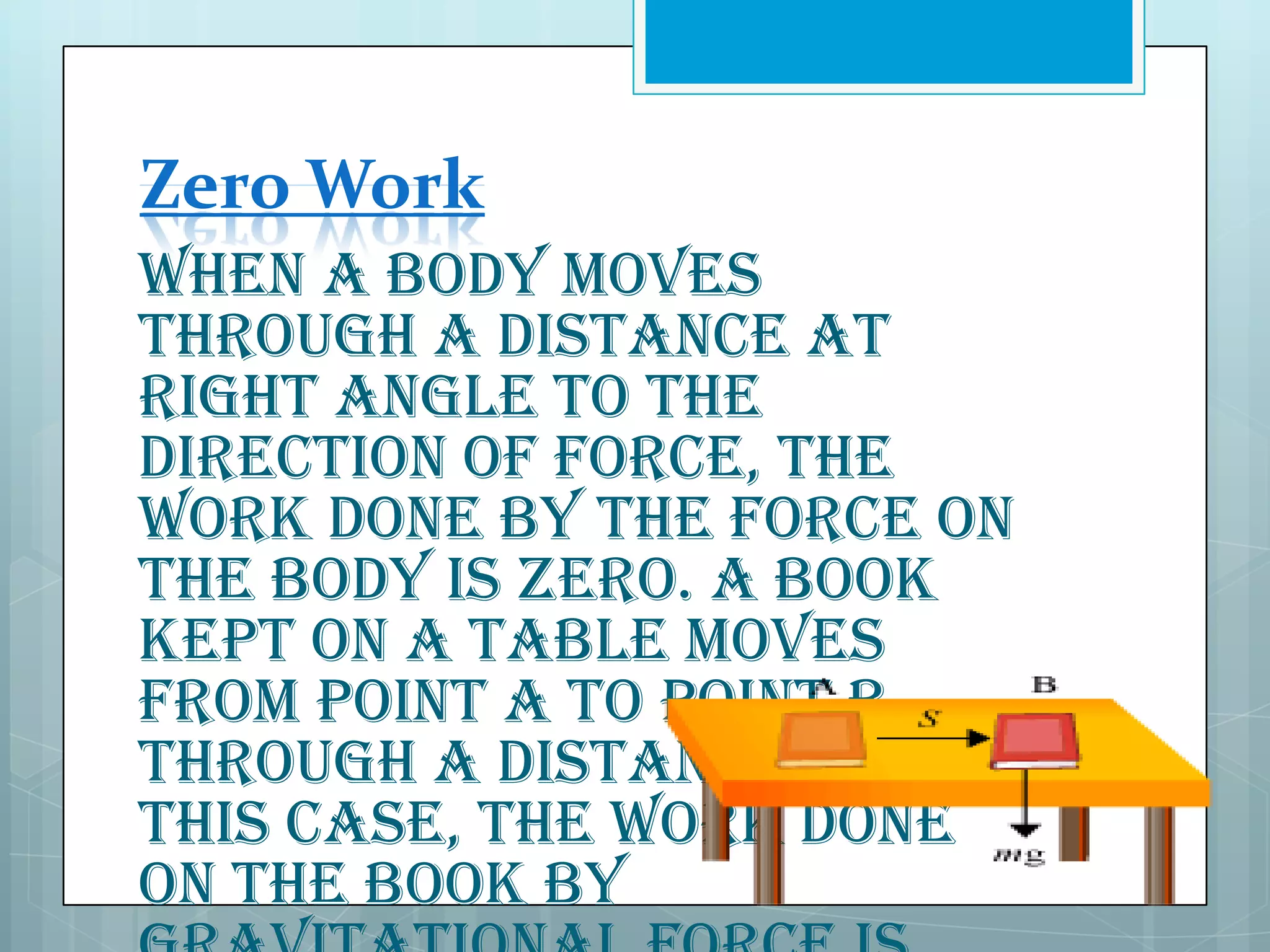 Zero Work
When a body moves
through a distance at
right angle to the
direction of force, the
work done by the force on
the body is zero. A book
kept on a table moves
from point A to point B
through a distance S. In
this case, the work done
on the book by

 