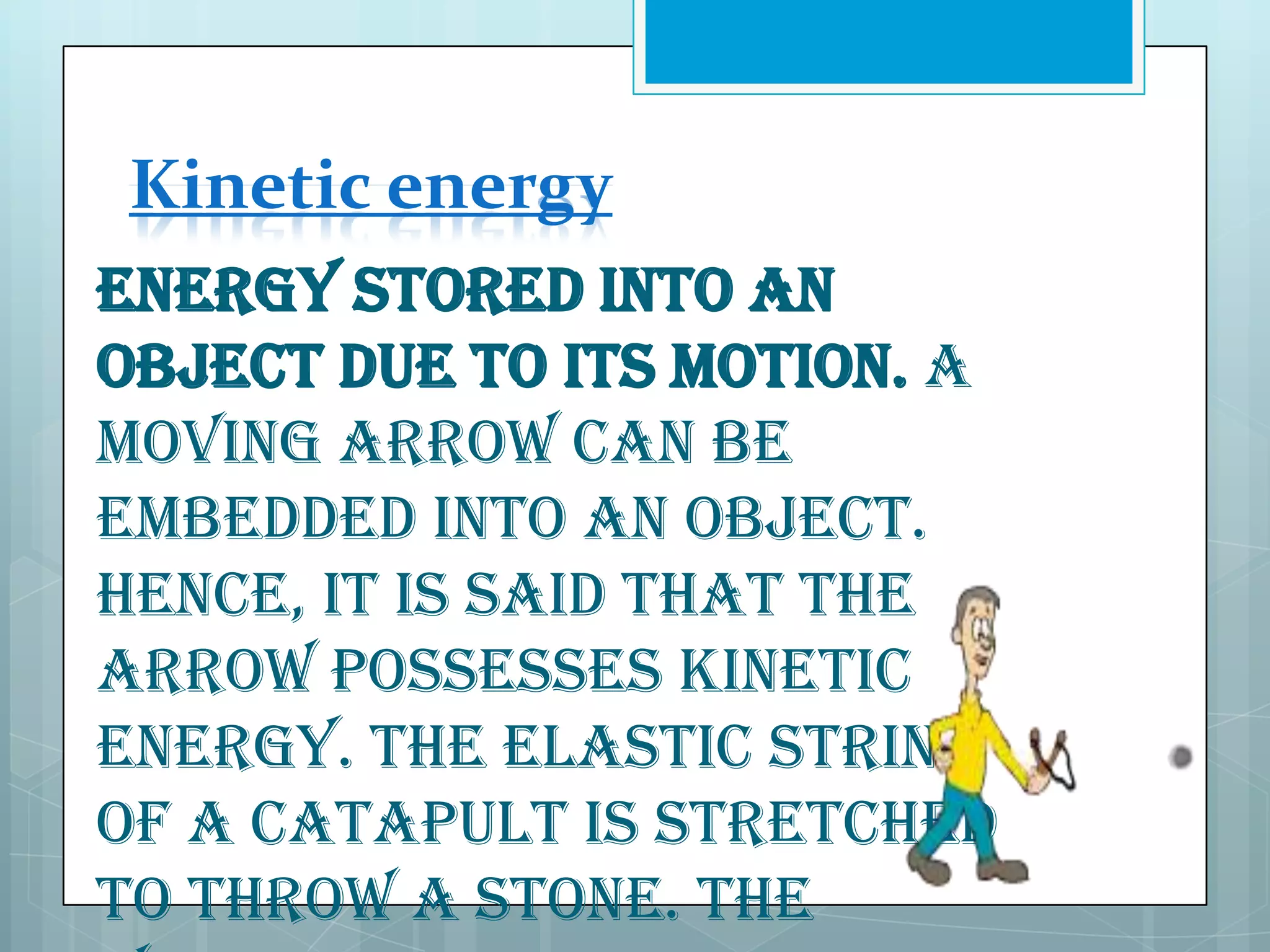 Kinetic energy
Energy stored into an
object due to its motion. A
moving arrow can be
embedded into an object.
Hence, it is said that the
arrow possesses kinetic
energy. The elastic string
of a catapult is stretched
to throw a stone. The

 