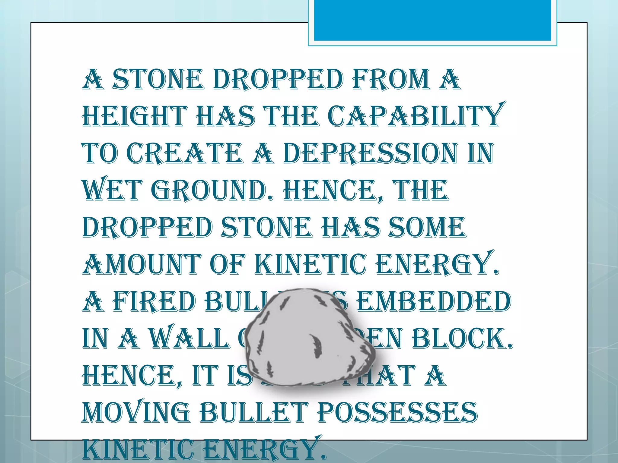 A stone dropped from a
height has the capability
to create a depression in
wet ground. Hence, the
dropped stone has some
amount of kinetic energy.
A fired bullet is embedded
in a wall or wooden block.
Hence, it is said that a
moving bullet possesses
kinetic energy.

 