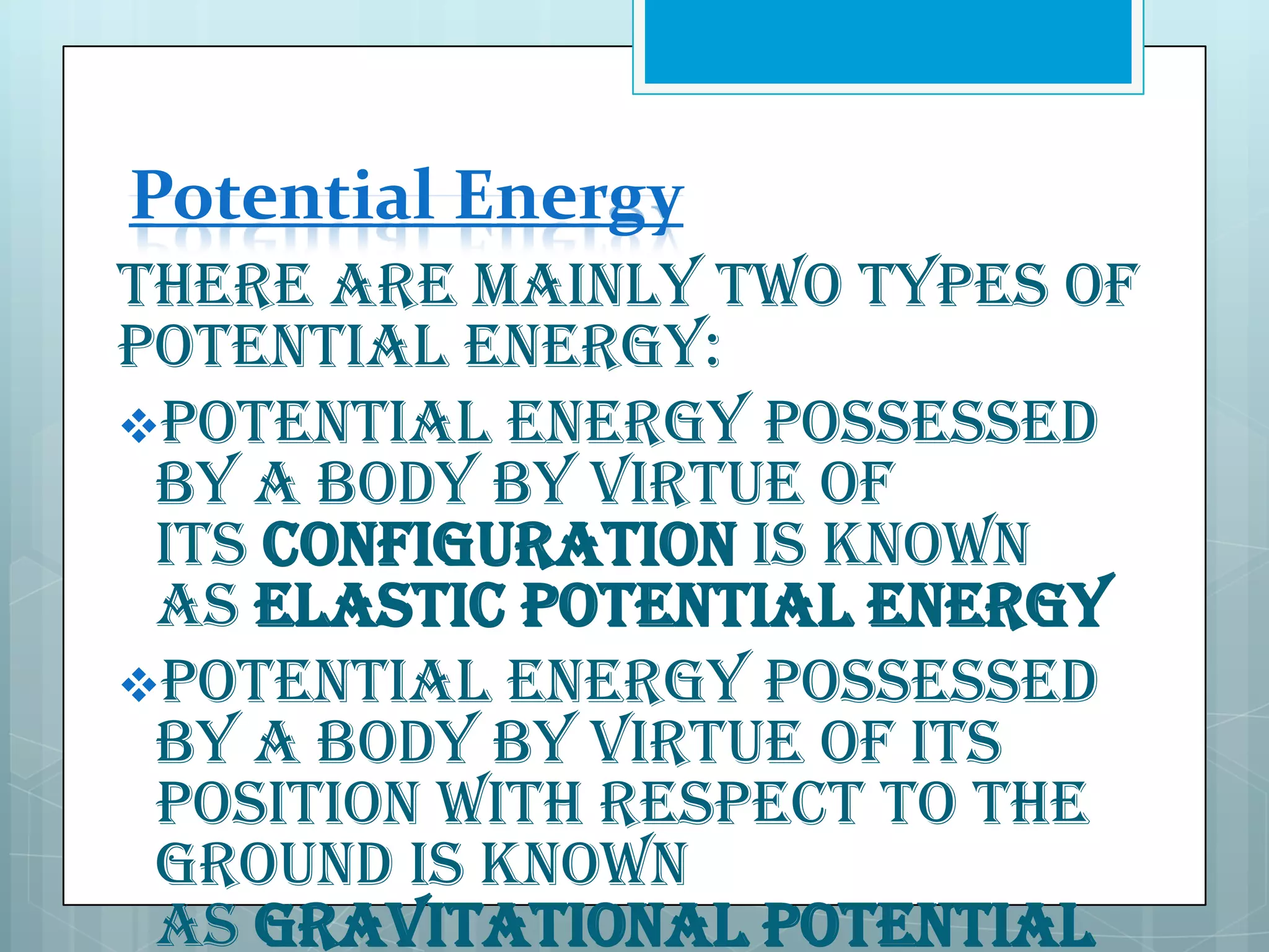 Potential Energy
There are mainly two types of
potential energy:
Potential energy possessed
by a body by virtue of
its configuration is known
as elastic potential energy
Potential energy possessed
by a body by virtue of its
position with respect to the
ground is known
as gravitational potential

 