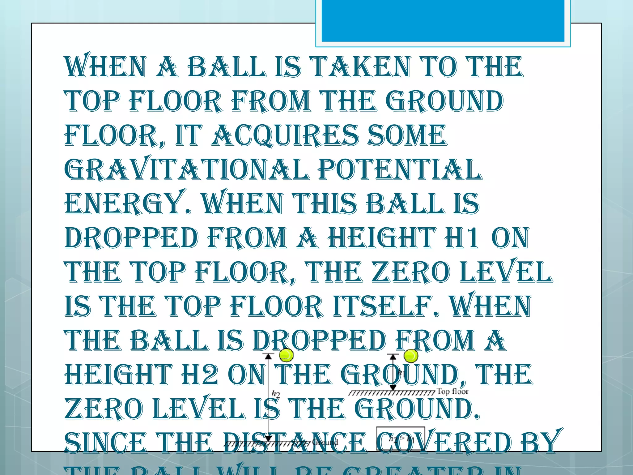 When a ball is taken to the
top floor from the ground
floor, it acquires some
gravitational potential
energy. When this ball is
dropped from a height h1 on
the top floor, the zero level
is the top floor itself. When
the ball is dropped from a
height h2 on the ground, the
zero level is the ground.
Since the distance covered by

 