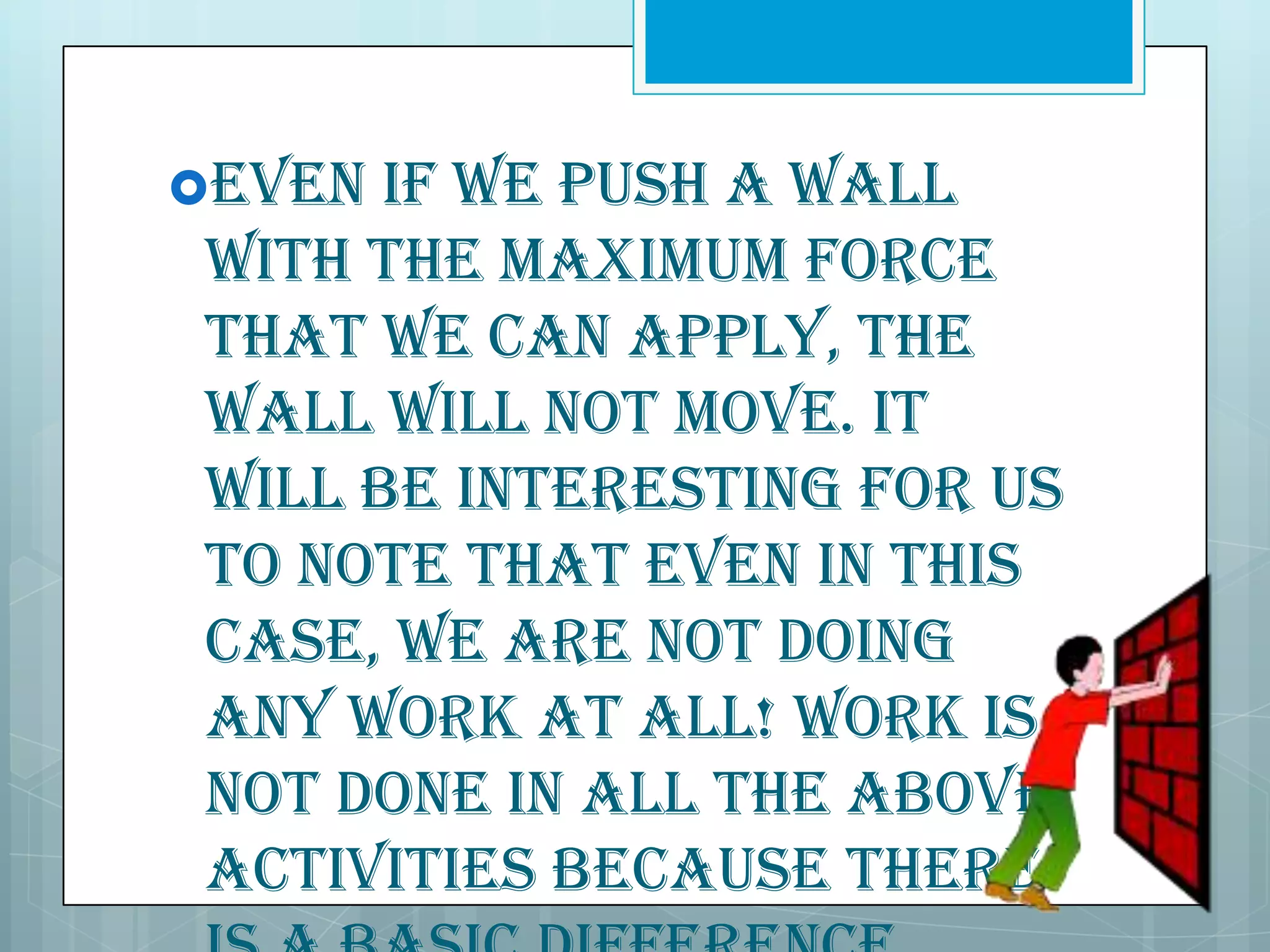 Even

if we push a wall
with the maximum force
that we can apply, the
wall will not move. It
will be interesting for us
to note that even in this
case, we are not doing
any work at all! Work is
not done in all the above
activities because there

 