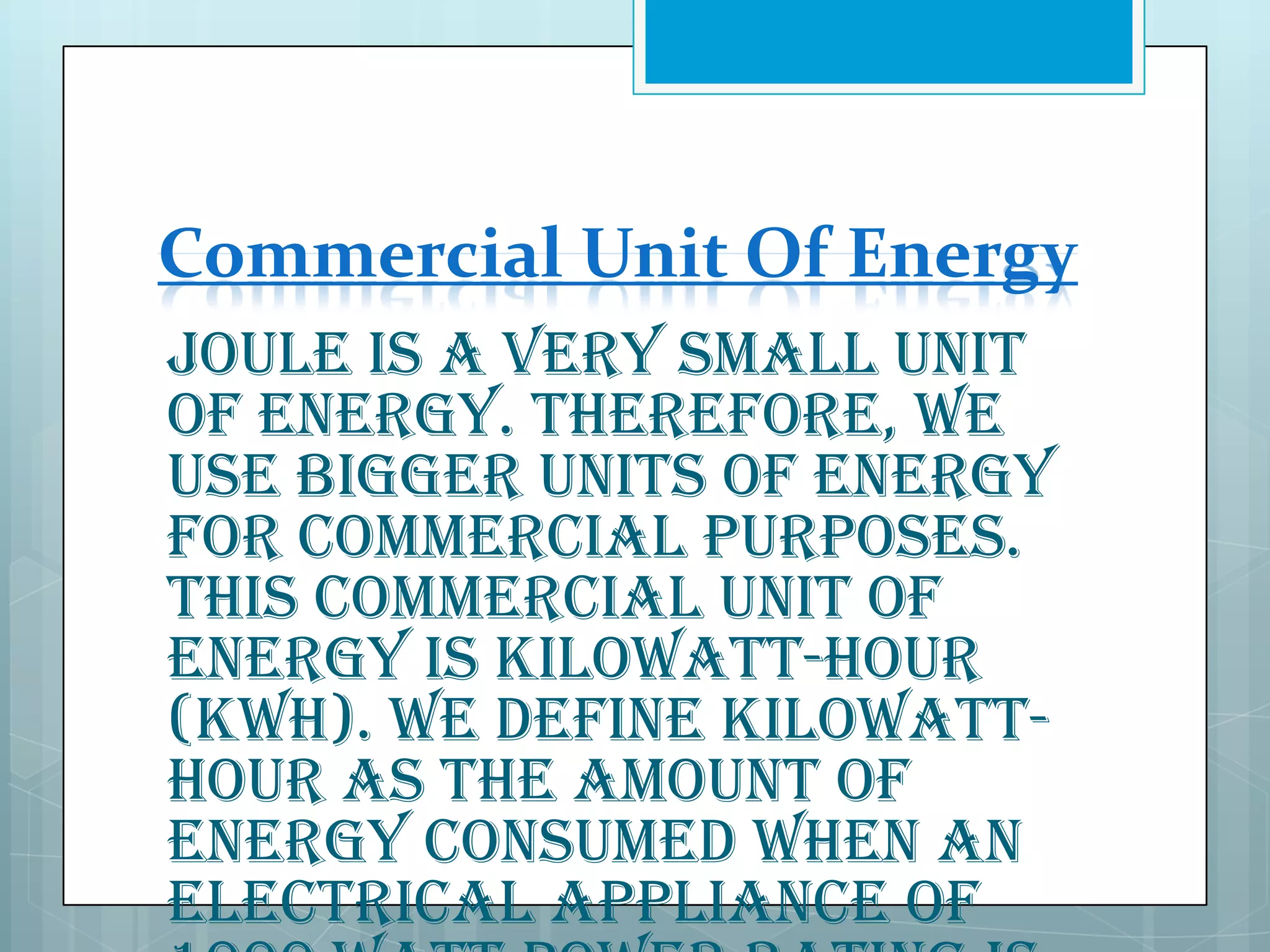 Commercial Unit Of Energy
Joule is a very small unit
of energy. Therefore, we
use bigger units of energy
for commercial purposes.
This commercial unit of
energy is kilowatt-hour
(kWh). We define kilowatthour as the amount of
energy consumed when an
electrical appliance of

 