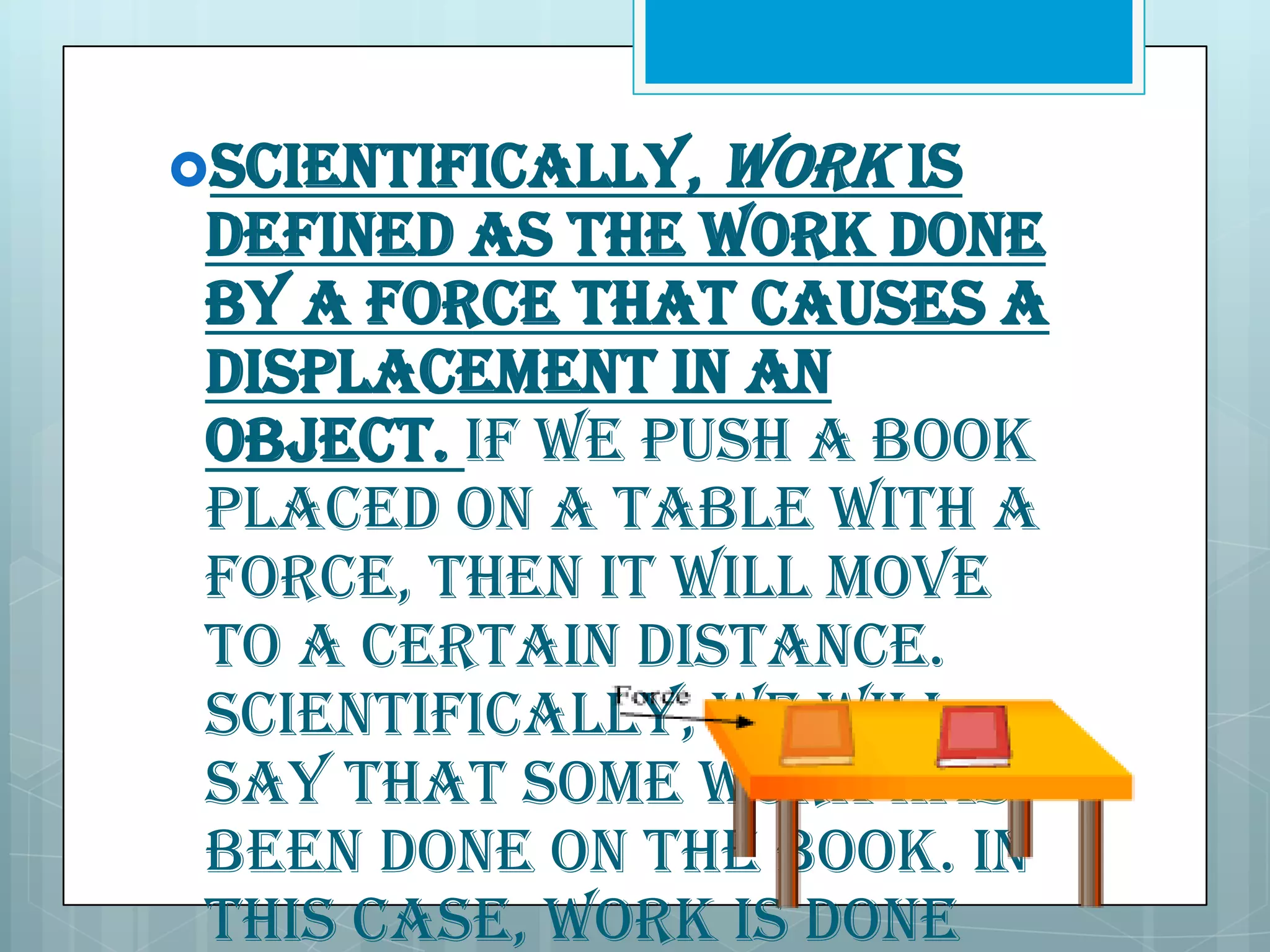 Scientifically,

work is

defined as the work done
by a force that causes a
displacement in an
object. If we push a book
placed on a table with a
force, then it will move
to a certain distance.
Scientifically, we will
say that some work has
been done on the book. In
this case, work is done

 