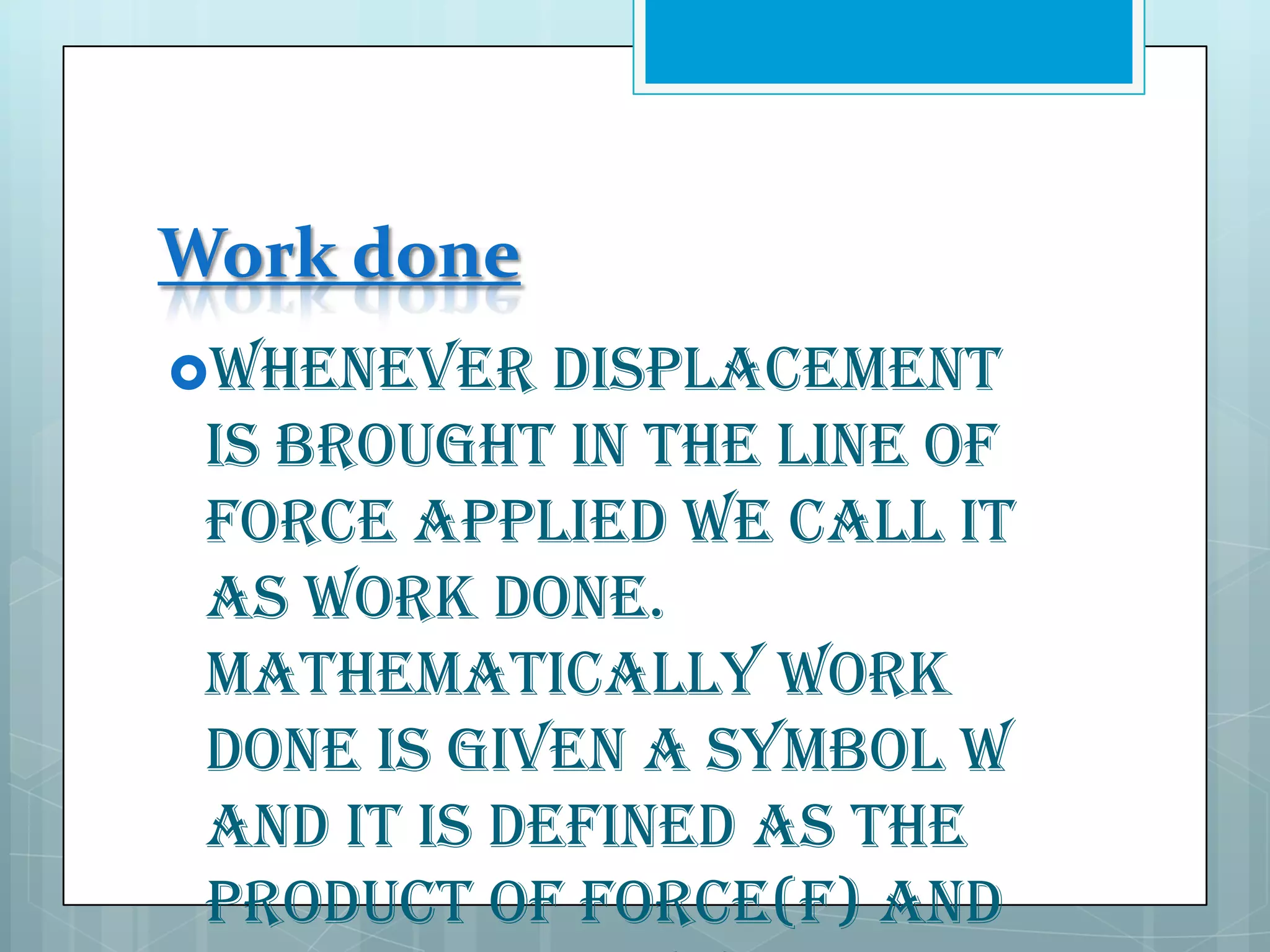 Work done
Whenever

displacement
is brought in the line of
force applied we call it
as work done.
Mathematically work
done is given a symbol W
and it is defined as the
product of force(F) and

 