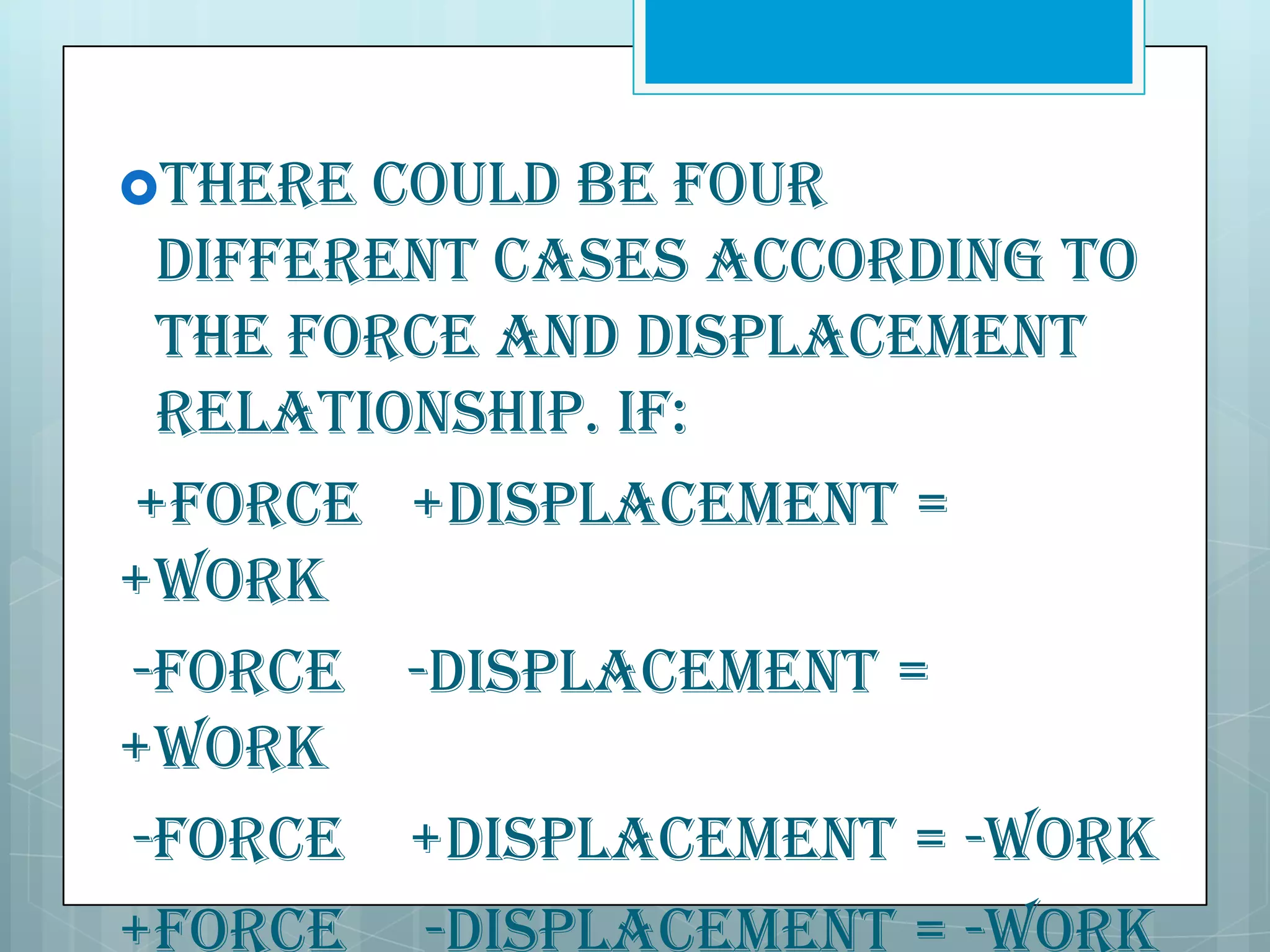 There

could be four
different cases according to
the force and displacement
relationship. If:
+Force +Displacement =
+Work
-Force -Displacement =
+Work
-Force +Displacement = -Work
+Force -Displacement = -Work

 