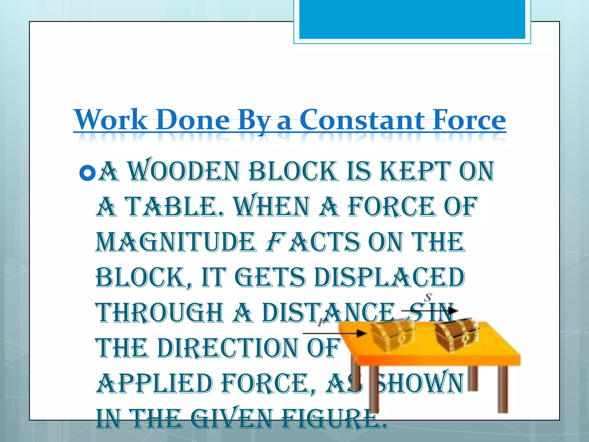 Work Done By a Constant Force
A

wooden block is kept on
a table. When a force of
magnitude F acts on the
block, it gets displaced
through a distance S in
the direction of the
applied force, as shown
in the given figure.

 