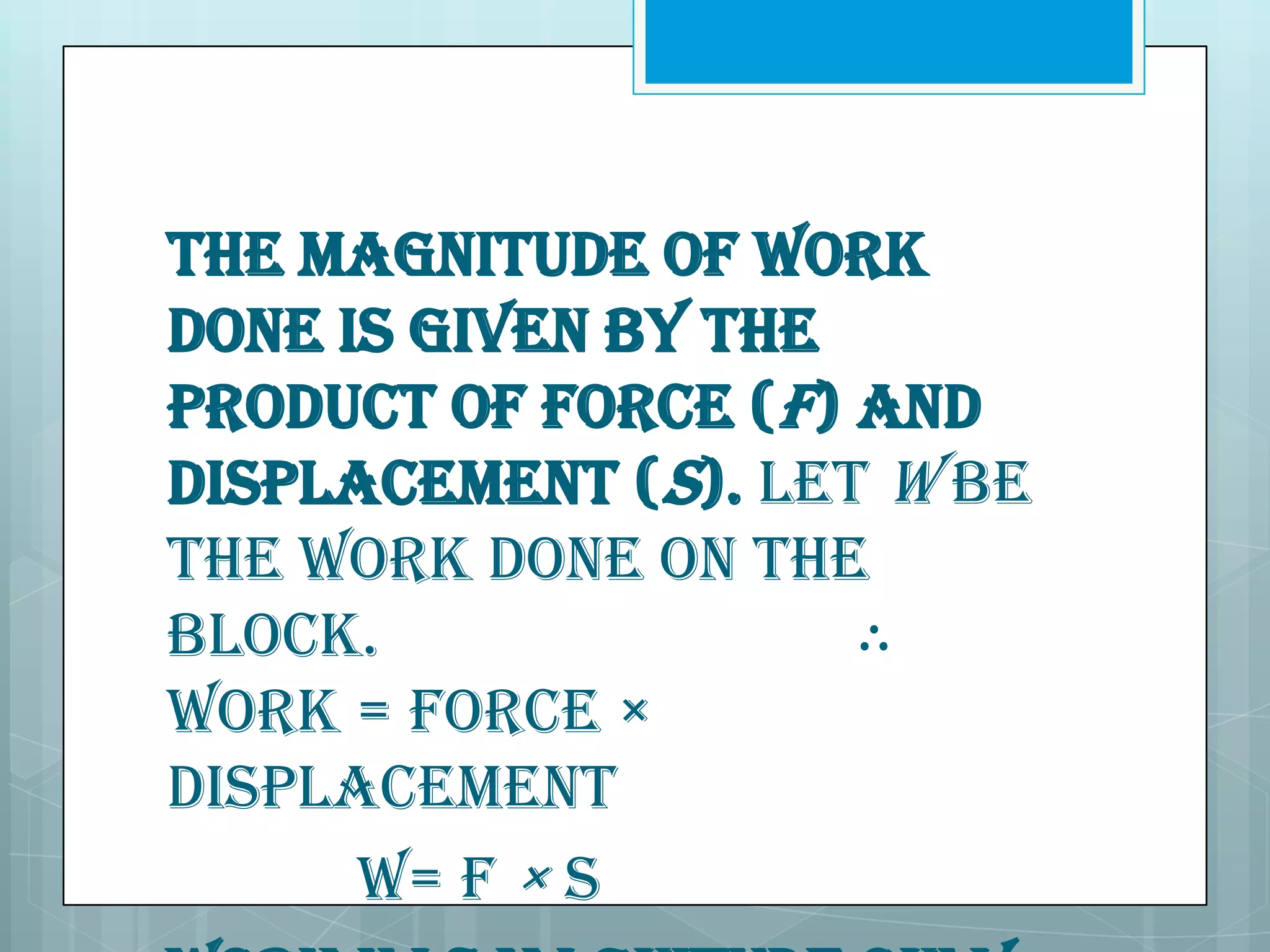 The magnitude of work
done is given by the
product of force (F) and
displacement (S). Let W be
the work done on the
block.
∴
Work = Force ×
Displacement
W= F × S

 