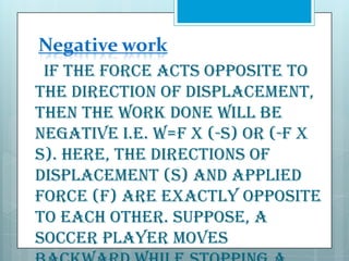 Negative work
If the force acts opposite to
the direction of displacement,
then the WORK done will be
negative i.e. W=F x (-s) or (-F x
s). Here, the directions of
displacement (S) and applied
force (F) are exactly opposite
to each other. Suppose, a
soccer player moves

 