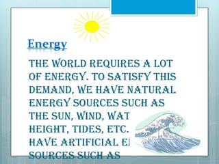 Energy
The world requires a lot
of energy. To satisfy this
demand, we have natural
energy sources such as
the sun, wind, water at a
height, tides, etc. We also
have artificial energy
sources such as

 