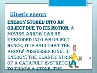 Kinetic energy
Energy stored into an
object due to its motion. A
moving arrow can be
embedded into an object.
Hence, it is said that the
arrow possesses kinetic
energy. The elastic string
of a catapult is stretched
to throw a stone. The

 