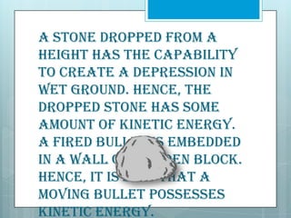 A stone dropped from a
height has the capability
to create a depression in
wet ground. Hence, the
dropped stone has some
amount of kinetic energy.
A fired bullet is embedded
in a wall or wooden block.
Hence, it is said that a
moving bullet possesses
kinetic energy.

 
