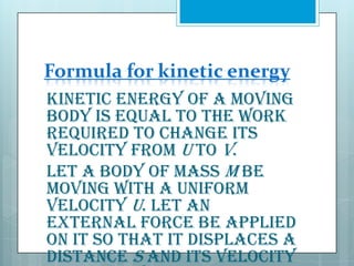 Formula for kinetic energy
Kinetic energy of a moving
body is equal to the work
required to change its
velocity from u to v.
Let a body of mass m be
moving with a uniform
velocity u. Let an
external force be applied
on it so that it displaces a
distance s and its velocity

 