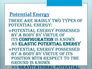 Potential Energy
There are mainly two types of
potential energy:
Potential energy possessed
by a body by virtue of
its configuration is known
as elastic potential energy
Potential energy possessed
by a body by virtue of its
position with respect to the
ground is known
as gravitational potential

 