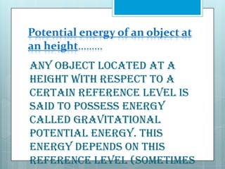 Potential energy of an object at
an height………
Any object located at a
height with respect to a
certain reference level is
said to possess energy
called gravitational
potential energy. This
energy depends on this
reference level (sometimes

 