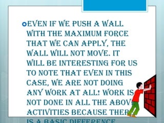 Even

if we push a wall
with the maximum force
that we can apply, the
wall will not move. It
will be interesting for us
to note that even in this
case, we are not doing
any work at all! Work is
not done in all the above
activities because there

 
