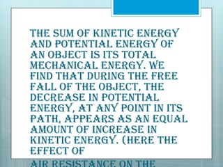The sum of kinetic energy
and potential energy of
an object is its total
mechanical energy. We
find that during the free
fall of the object, the
decrease in potential
energy, at any point in its
path, appears as an equal
amount of increase in
kinetic energy. (Here the
effect of

 