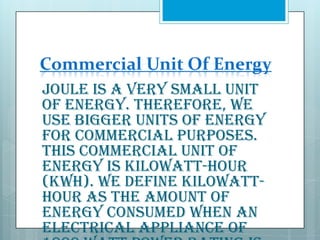 Commercial Unit Of Energy
Joule is a very small unit
of energy. Therefore, we
use bigger units of energy
for commercial purposes.
This commercial unit of
energy is kilowatt-hour
(kWh). We define kilowatthour as the amount of
energy consumed when an
electrical appliance of

 