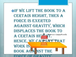 If

we lift the book to a
certain height, then a
force is exerted
against gravity, which
displaces the book to
a certain height.
Hence, we can say that
work is done on the
book against the

 